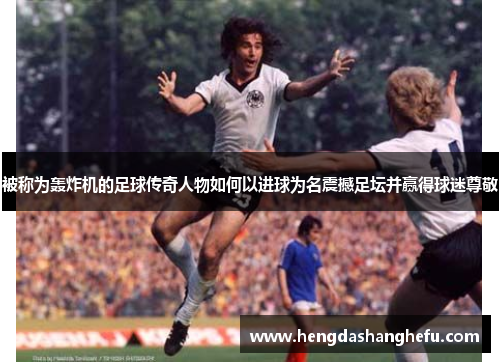 被称为轰炸机的足球传奇人物如何以进球为名震撼足坛并赢得球迷尊敬